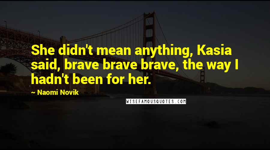 Naomi Novik Quotes: She didn't mean anything, Kasia said, brave brave brave, the way I hadn't been for her.