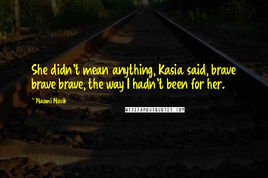 Naomi Novik Quotes: She didn't mean anything, Kasia said, brave brave brave, the way I hadn't been for her.