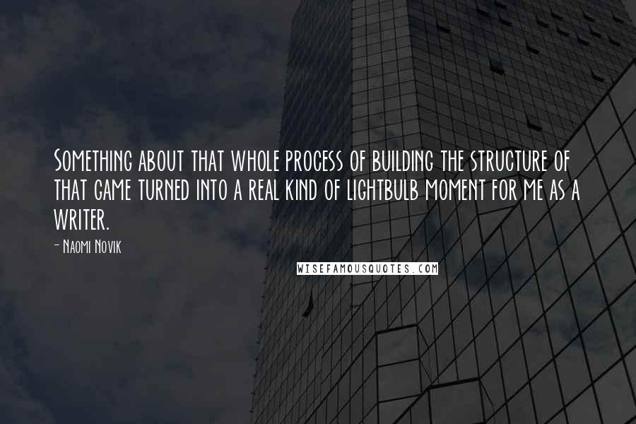 Naomi Novik Quotes: Something about that whole process of building the structure of that game turned into a real kind of lightbulb moment for me as a writer.