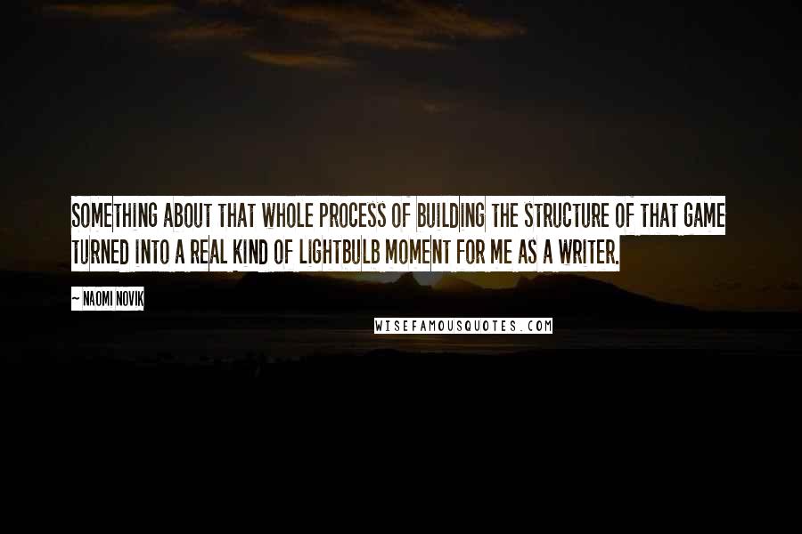 Naomi Novik Quotes: Something about that whole process of building the structure of that game turned into a real kind of lightbulb moment for me as a writer.