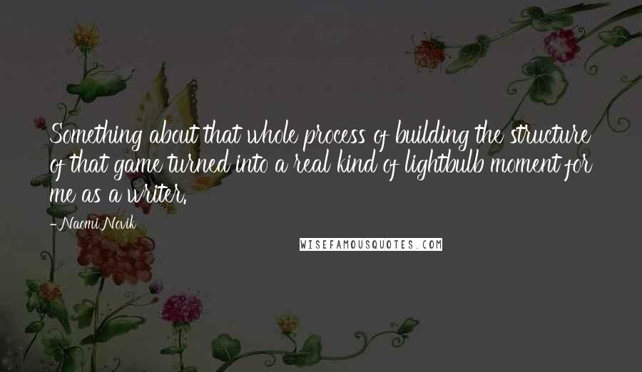 Naomi Novik Quotes: Something about that whole process of building the structure of that game turned into a real kind of lightbulb moment for me as a writer.