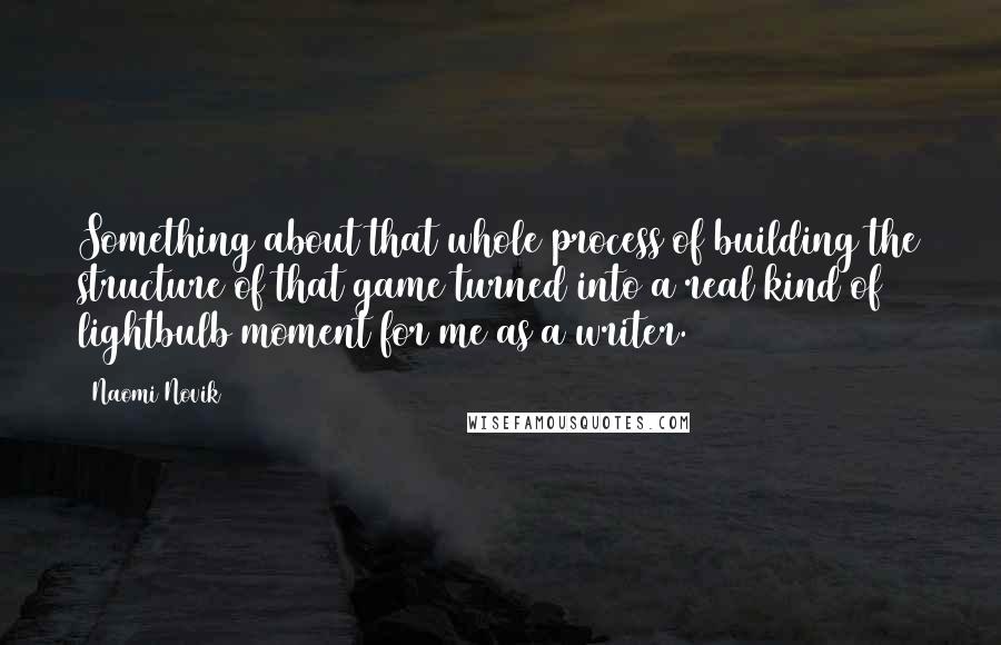 Naomi Novik Quotes: Something about that whole process of building the structure of that game turned into a real kind of lightbulb moment for me as a writer.