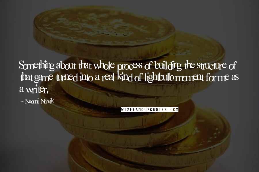 Naomi Novik Quotes: Something about that whole process of building the structure of that game turned into a real kind of lightbulb moment for me as a writer.