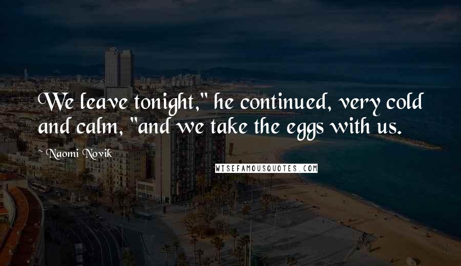 Naomi Novik Quotes: We leave tonight," he continued, very cold and calm, "and we take the eggs with us.