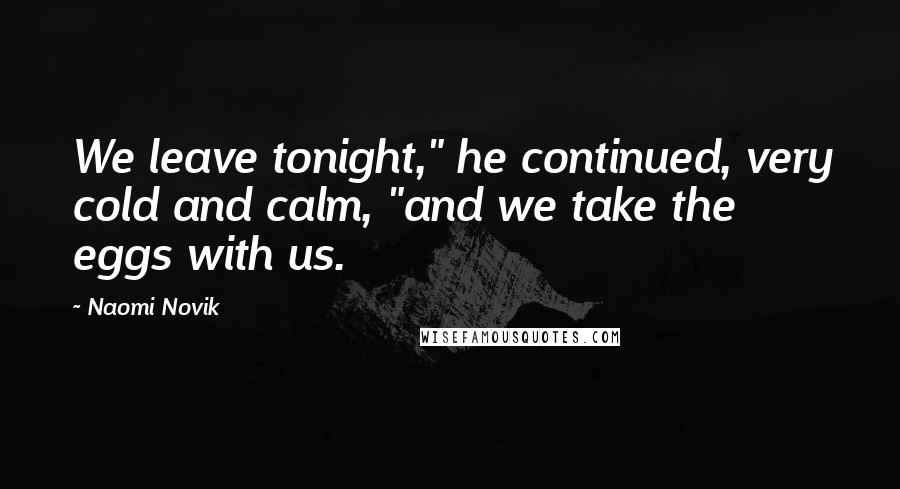 Naomi Novik Quotes: We leave tonight," he continued, very cold and calm, "and we take the eggs with us.