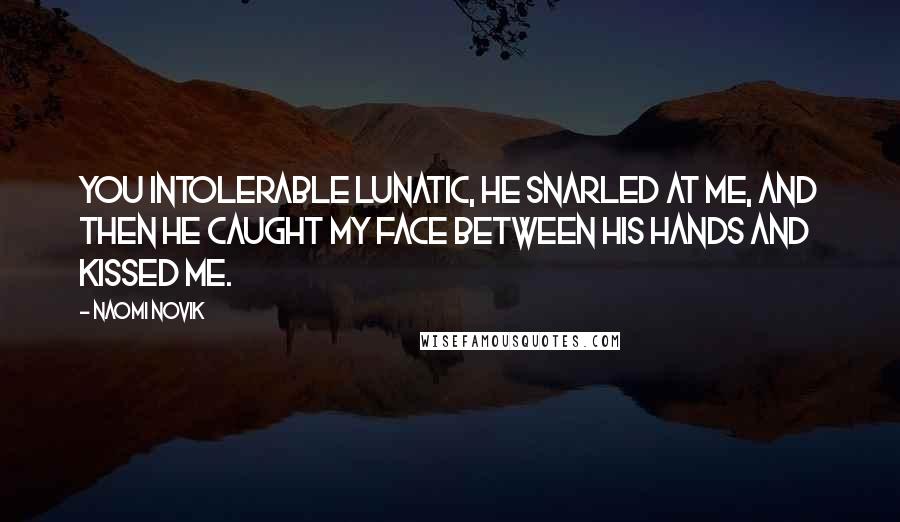 Naomi Novik Quotes: You intolerable lunatic, he snarled at me, and then he caught my face between his hands and kissed me.