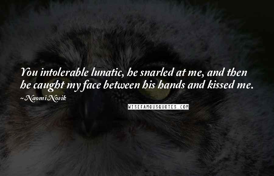 Naomi Novik Quotes: You intolerable lunatic, he snarled at me, and then he caught my face between his hands and kissed me.