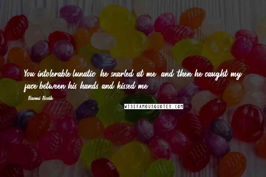 Naomi Novik Quotes: You intolerable lunatic, he snarled at me, and then he caught my face between his hands and kissed me.