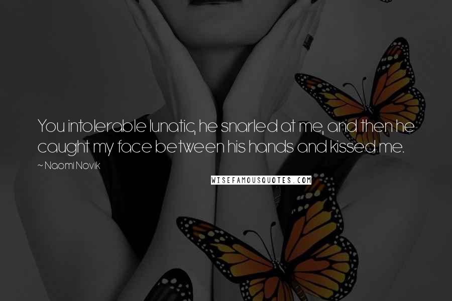 Naomi Novik Quotes: You intolerable lunatic, he snarled at me, and then he caught my face between his hands and kissed me.