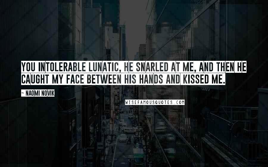 Naomi Novik Quotes: You intolerable lunatic, he snarled at me, and then he caught my face between his hands and kissed me.