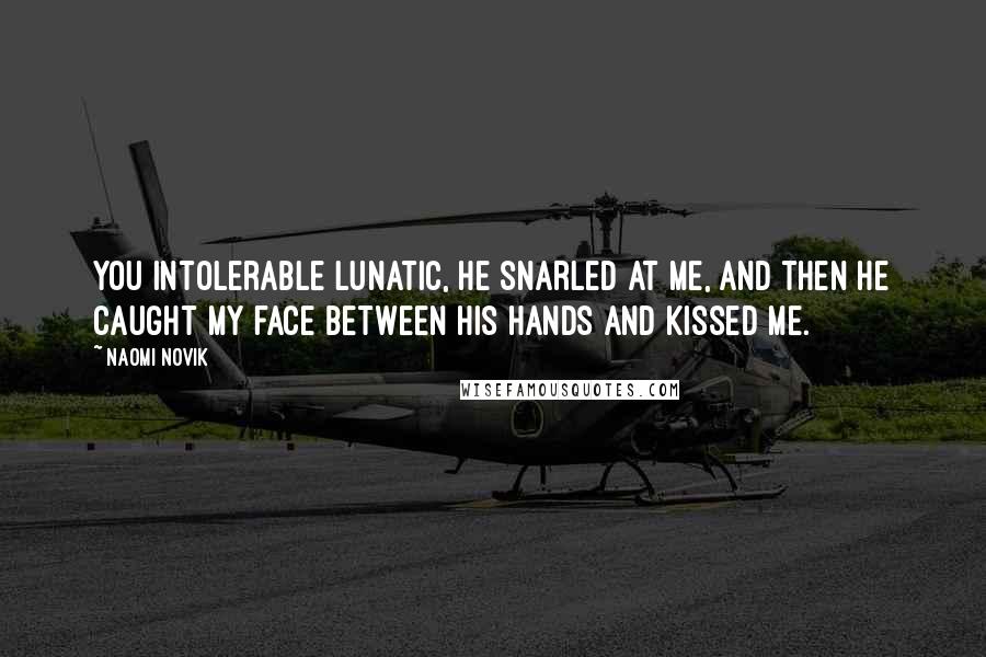 Naomi Novik Quotes: You intolerable lunatic, he snarled at me, and then he caught my face between his hands and kissed me.