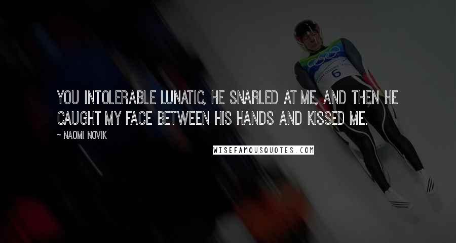 Naomi Novik Quotes: You intolerable lunatic, he snarled at me, and then he caught my face between his hands and kissed me.