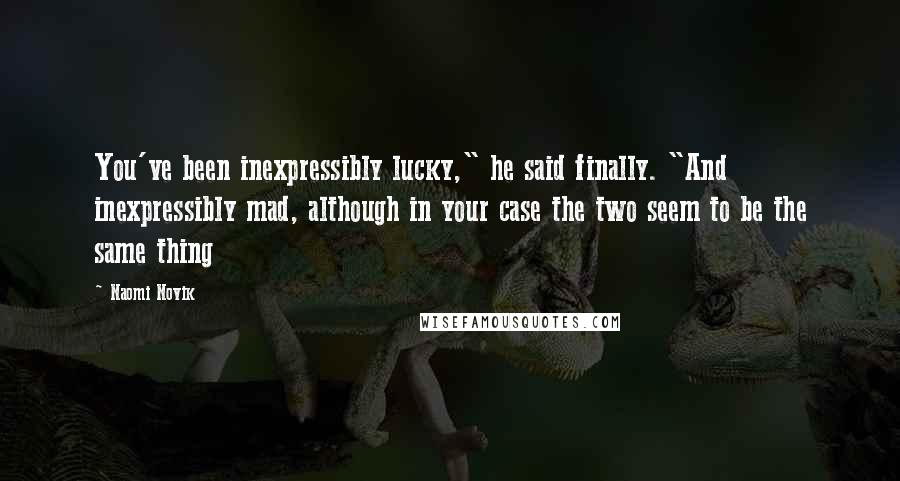 Naomi Novik Quotes: You've been inexpressibly lucky," he said finally. "And inexpressibly mad, although in your case the two seem to be the same thing