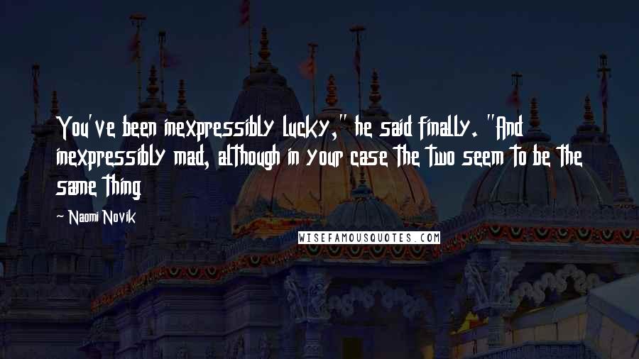 Naomi Novik Quotes: You've been inexpressibly lucky," he said finally. "And inexpressibly mad, although in your case the two seem to be the same thing