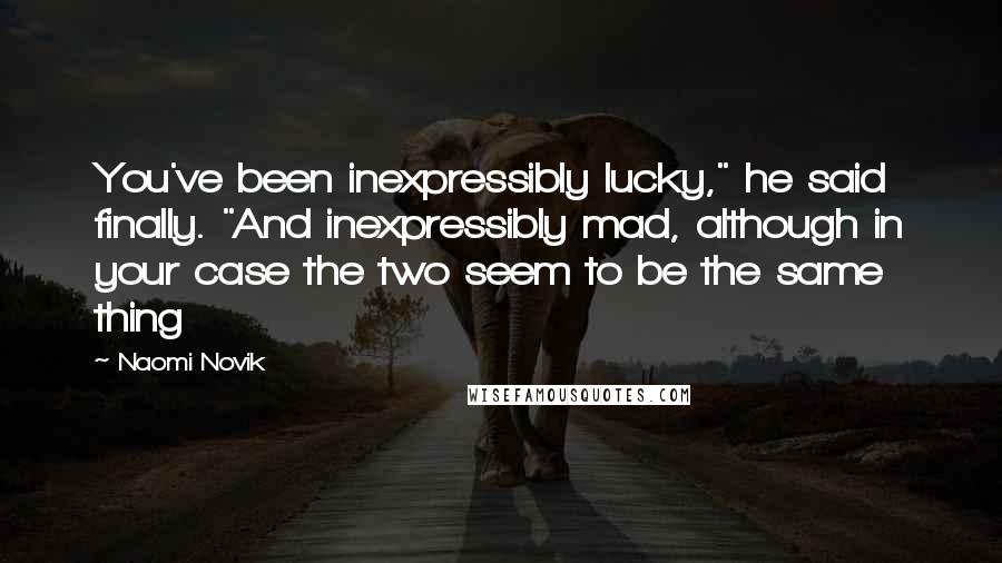 Naomi Novik Quotes: You've been inexpressibly lucky," he said finally. "And inexpressibly mad, although in your case the two seem to be the same thing
