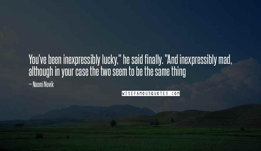 Naomi Novik Quotes: You've been inexpressibly lucky," he said finally. "And inexpressibly mad, although in your case the two seem to be the same thing