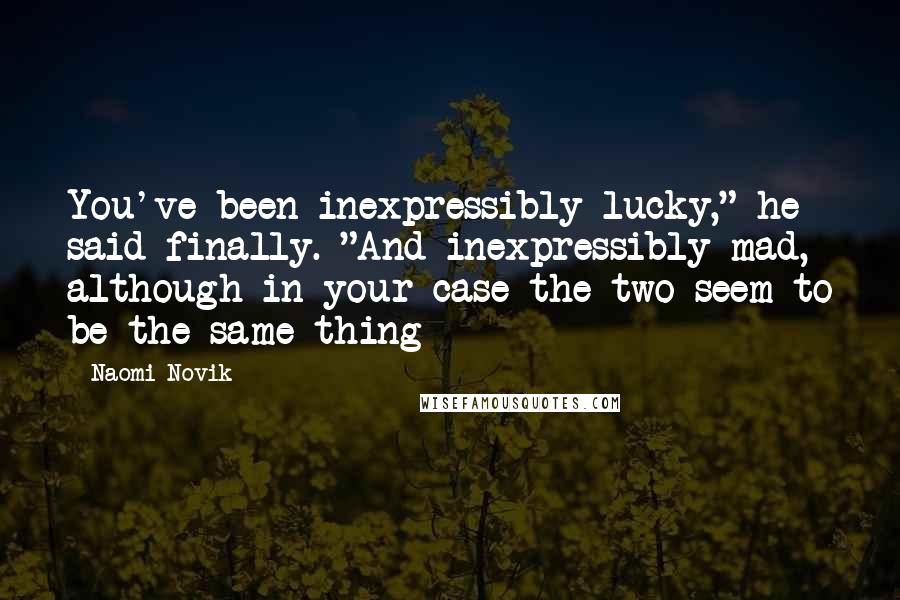 Naomi Novik Quotes: You've been inexpressibly lucky," he said finally. "And inexpressibly mad, although in your case the two seem to be the same thing