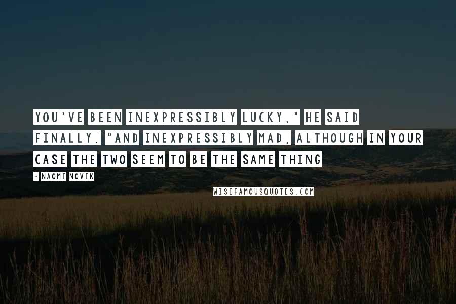 Naomi Novik Quotes: You've been inexpressibly lucky," he said finally. "And inexpressibly mad, although in your case the two seem to be the same thing