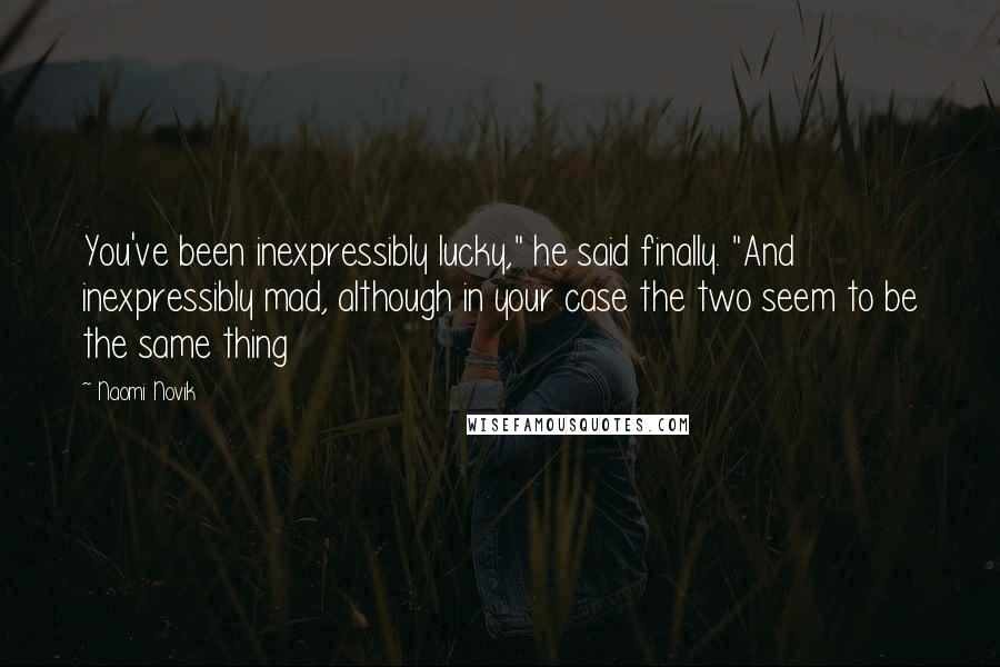 Naomi Novik Quotes: You've been inexpressibly lucky," he said finally. "And inexpressibly mad, although in your case the two seem to be the same thing