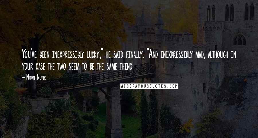 Naomi Novik Quotes: You've been inexpressibly lucky," he said finally. "And inexpressibly mad, although in your case the two seem to be the same thing