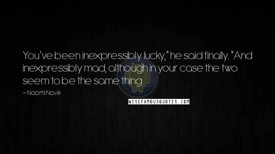 Naomi Novik Quotes: You've been inexpressibly lucky," he said finally. "And inexpressibly mad, although in your case the two seem to be the same thing