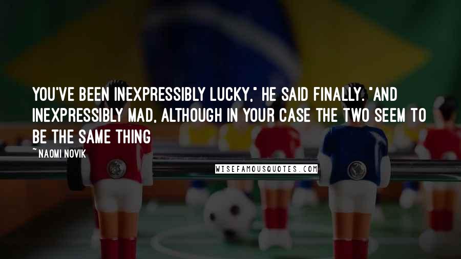 Naomi Novik Quotes: You've been inexpressibly lucky," he said finally. "And inexpressibly mad, although in your case the two seem to be the same thing