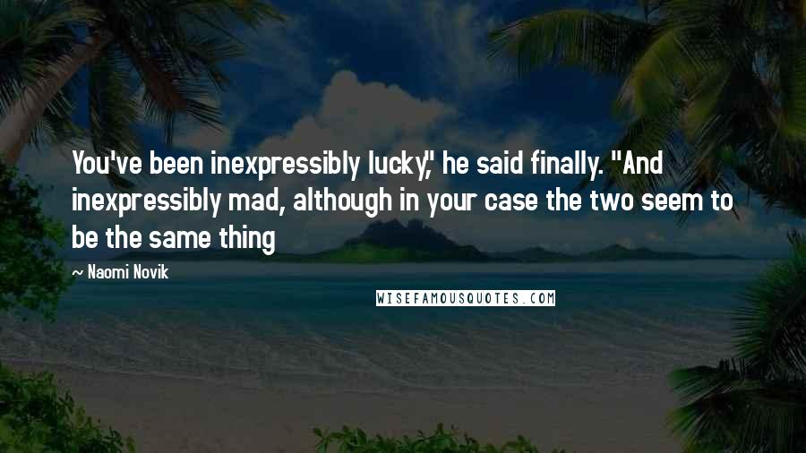 Naomi Novik Quotes: You've been inexpressibly lucky," he said finally. "And inexpressibly mad, although in your case the two seem to be the same thing