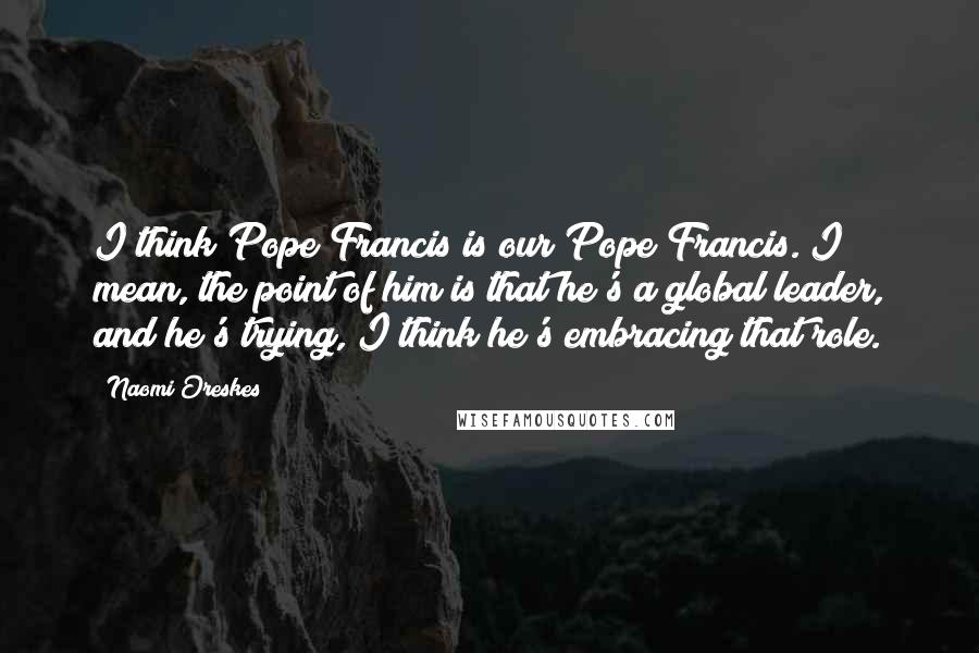 Naomi Oreskes Quotes: I think Pope Francis is our Pope Francis. I mean, the point of him is that he's a global leader, and he's trying, I think he's embracing that role.