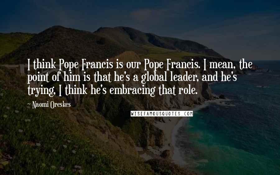 Naomi Oreskes Quotes: I think Pope Francis is our Pope Francis. I mean, the point of him is that he's a global leader, and he's trying, I think he's embracing that role.