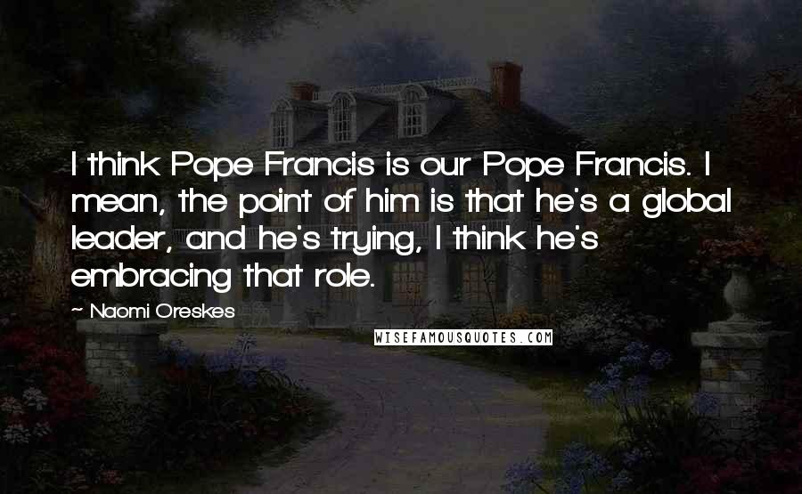 Naomi Oreskes Quotes: I think Pope Francis is our Pope Francis. I mean, the point of him is that he's a global leader, and he's trying, I think he's embracing that role.