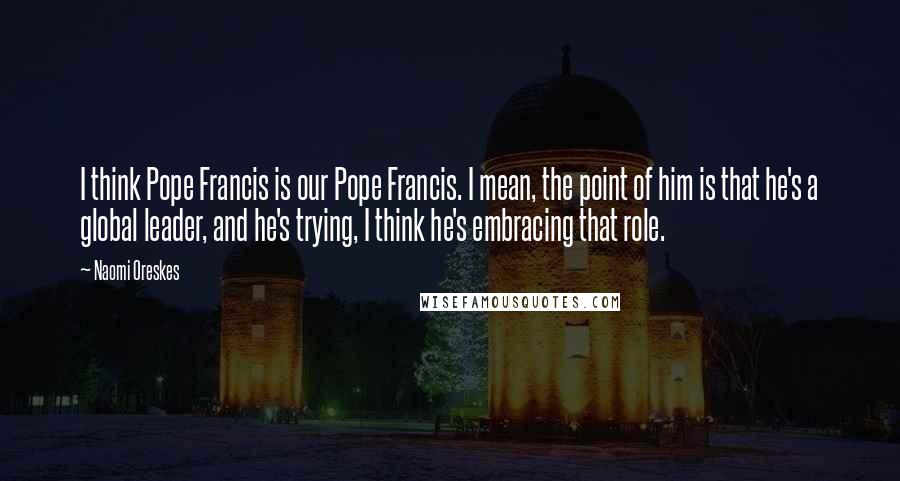 Naomi Oreskes Quotes: I think Pope Francis is our Pope Francis. I mean, the point of him is that he's a global leader, and he's trying, I think he's embracing that role.