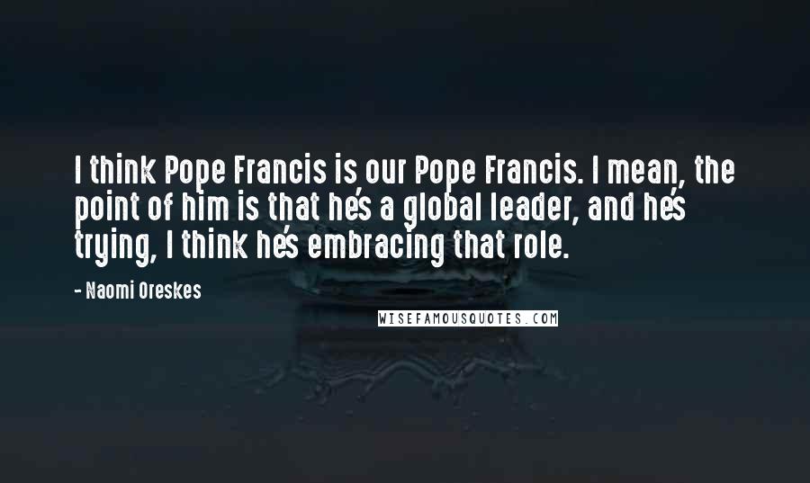 Naomi Oreskes Quotes: I think Pope Francis is our Pope Francis. I mean, the point of him is that he's a global leader, and he's trying, I think he's embracing that role.