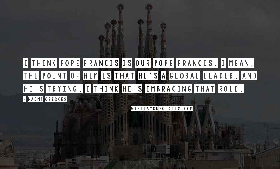 Naomi Oreskes Quotes: I think Pope Francis is our Pope Francis. I mean, the point of him is that he's a global leader, and he's trying, I think he's embracing that role.