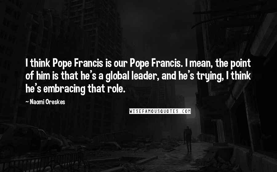 Naomi Oreskes Quotes: I think Pope Francis is our Pope Francis. I mean, the point of him is that he's a global leader, and he's trying, I think he's embracing that role.