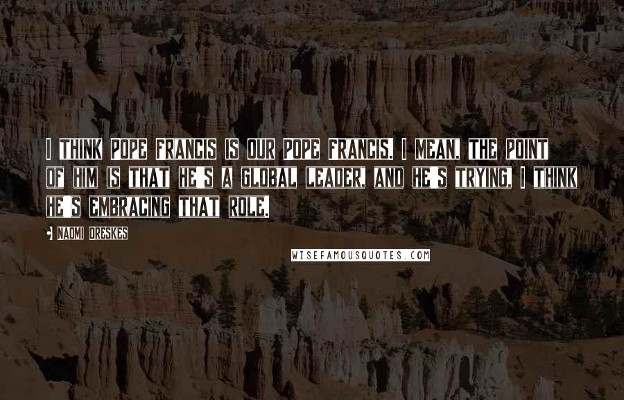 Naomi Oreskes Quotes: I think Pope Francis is our Pope Francis. I mean, the point of him is that he's a global leader, and he's trying, I think he's embracing that role.