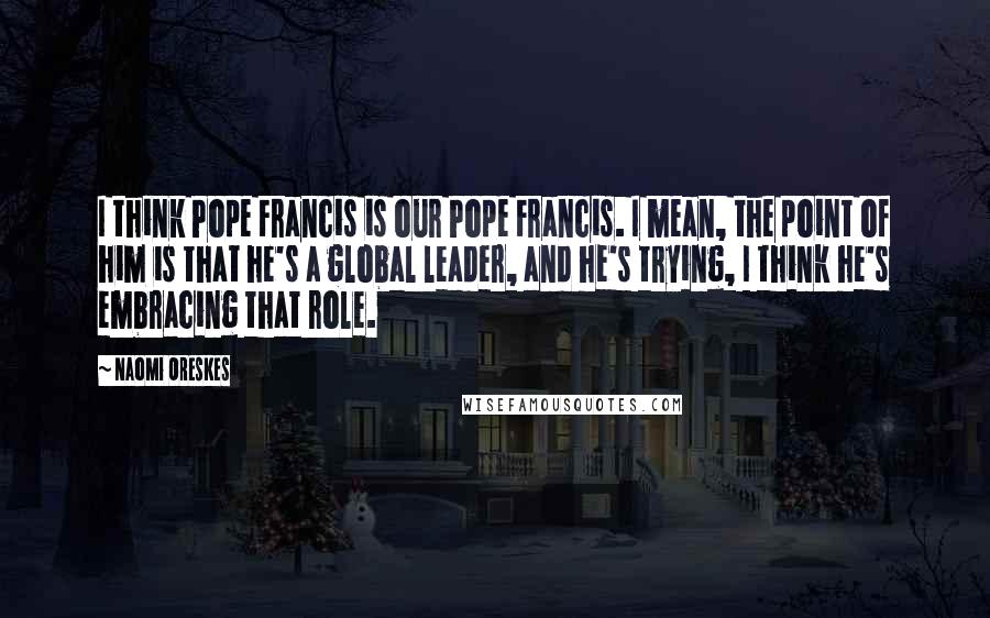 Naomi Oreskes Quotes: I think Pope Francis is our Pope Francis. I mean, the point of him is that he's a global leader, and he's trying, I think he's embracing that role.