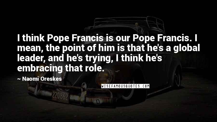 Naomi Oreskes Quotes: I think Pope Francis is our Pope Francis. I mean, the point of him is that he's a global leader, and he's trying, I think he's embracing that role.