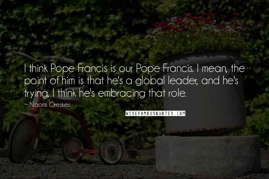 Naomi Oreskes Quotes: I think Pope Francis is our Pope Francis. I mean, the point of him is that he's a global leader, and he's trying, I think he's embracing that role.