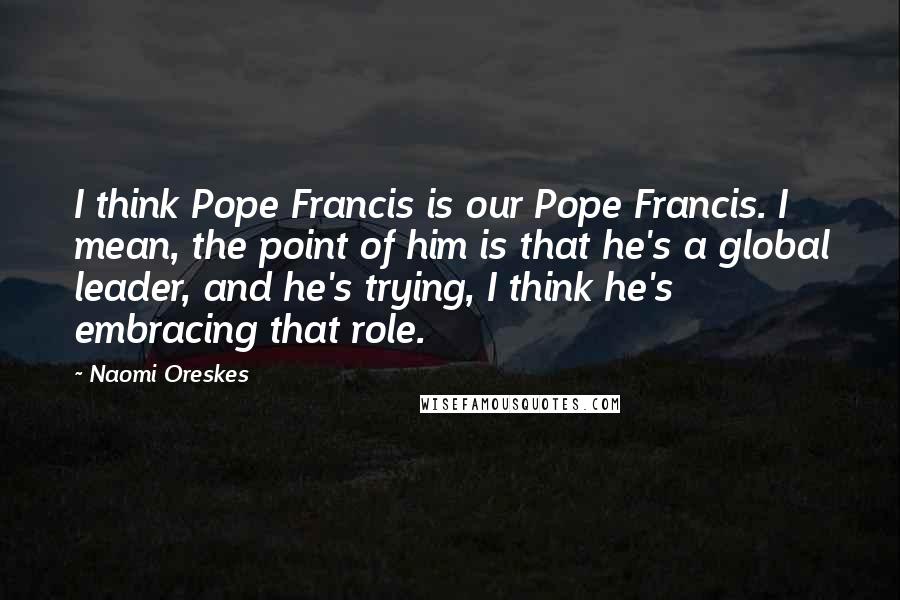 Naomi Oreskes Quotes: I think Pope Francis is our Pope Francis. I mean, the point of him is that he's a global leader, and he's trying, I think he's embracing that role.