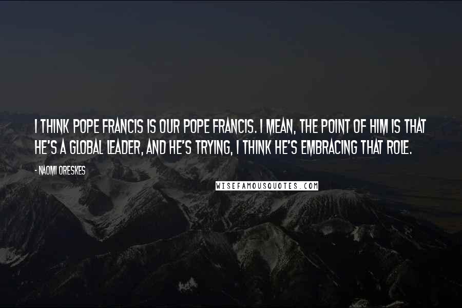 Naomi Oreskes Quotes: I think Pope Francis is our Pope Francis. I mean, the point of him is that he's a global leader, and he's trying, I think he's embracing that role.