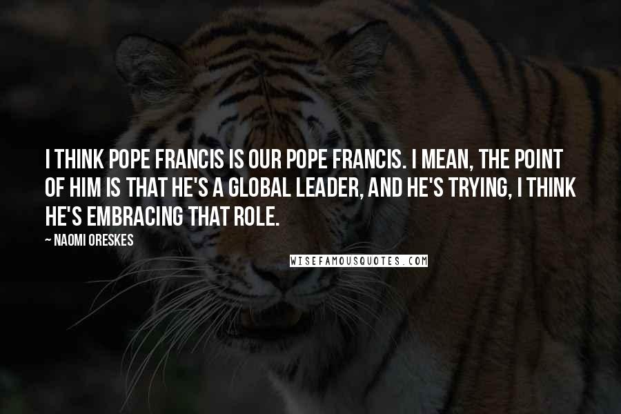 Naomi Oreskes Quotes: I think Pope Francis is our Pope Francis. I mean, the point of him is that he's a global leader, and he's trying, I think he's embracing that role.