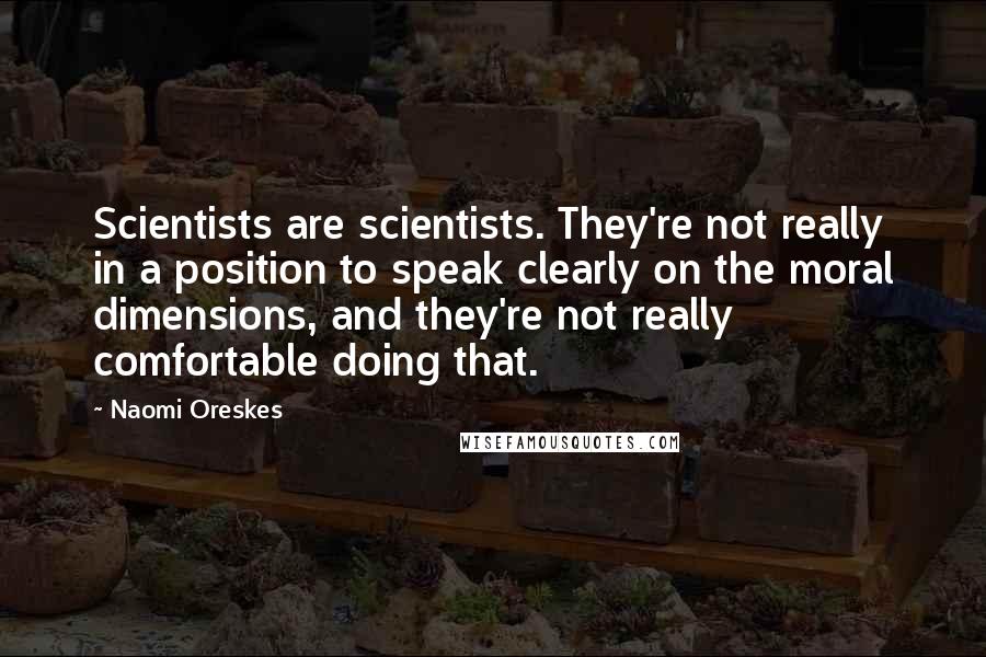 Naomi Oreskes Quotes: Scientists are scientists. They're not really in a position to speak clearly on the moral dimensions, and they're not really comfortable doing that.
