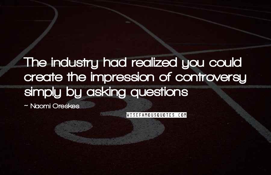 Naomi Oreskes Quotes: The industry had realized you could create the impression of controversy simply by asking questions