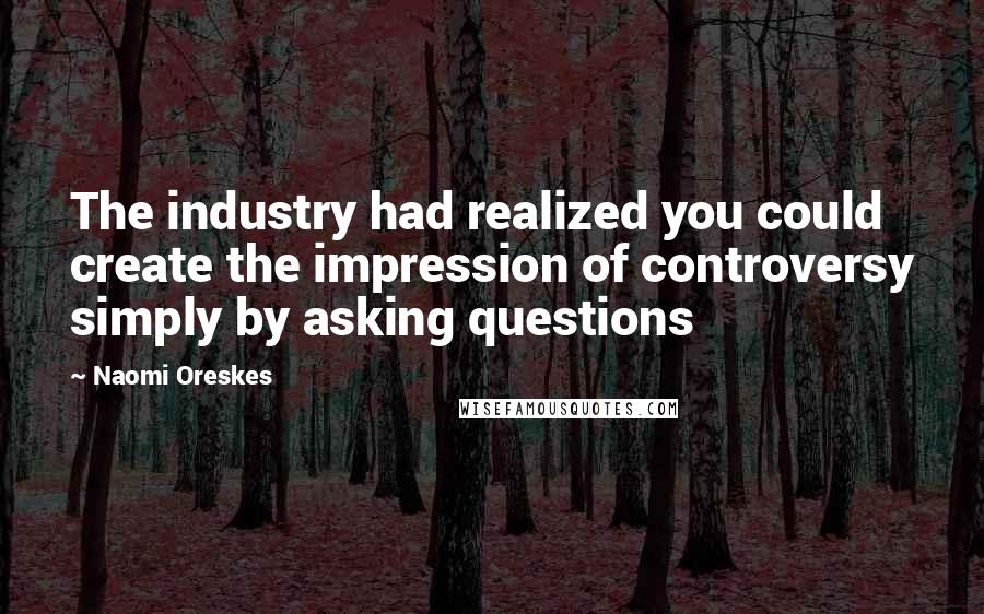 Naomi Oreskes Quotes: The industry had realized you could create the impression of controversy simply by asking questions