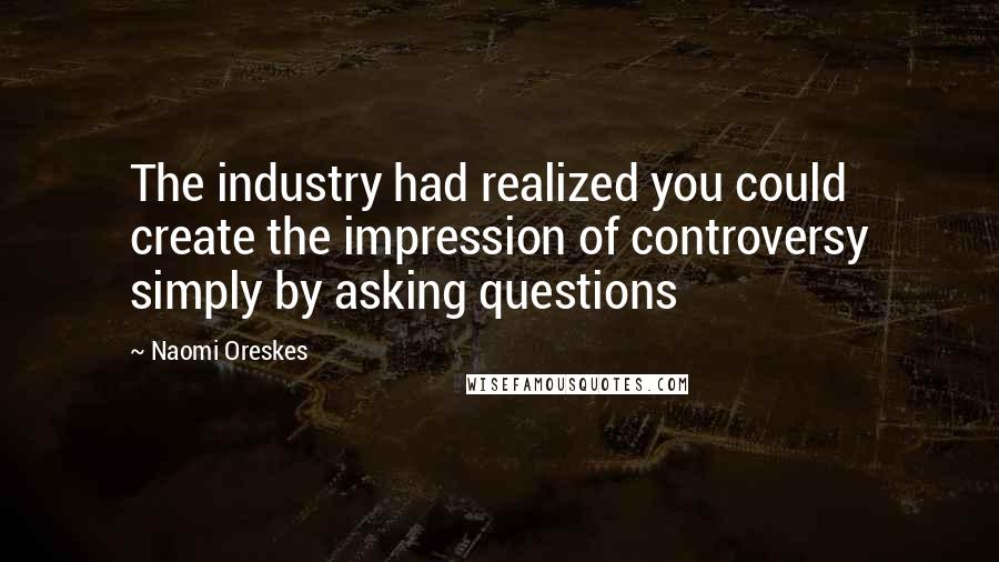 Naomi Oreskes Quotes: The industry had realized you could create the impression of controversy simply by asking questions