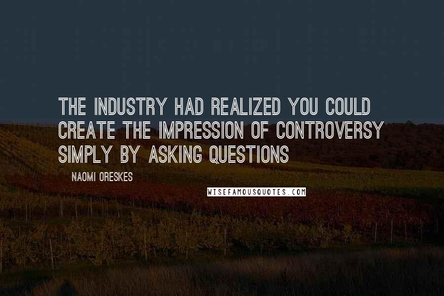 Naomi Oreskes Quotes: The industry had realized you could create the impression of controversy simply by asking questions