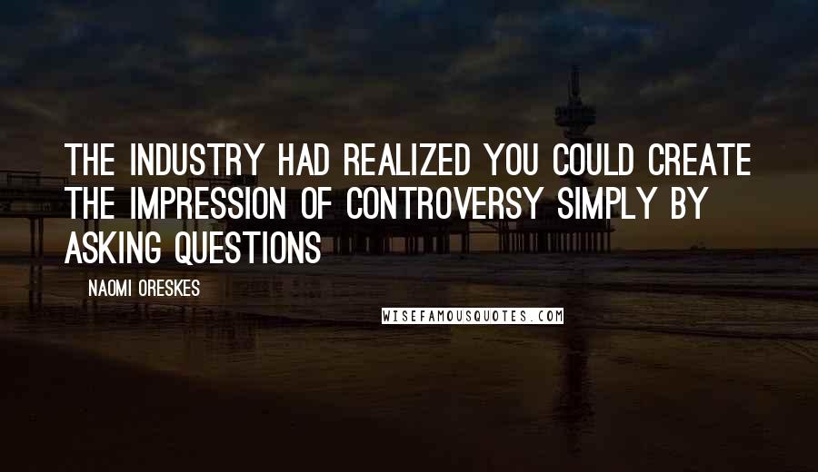 Naomi Oreskes Quotes: The industry had realized you could create the impression of controversy simply by asking questions