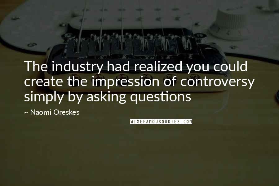 Naomi Oreskes Quotes: The industry had realized you could create the impression of controversy simply by asking questions