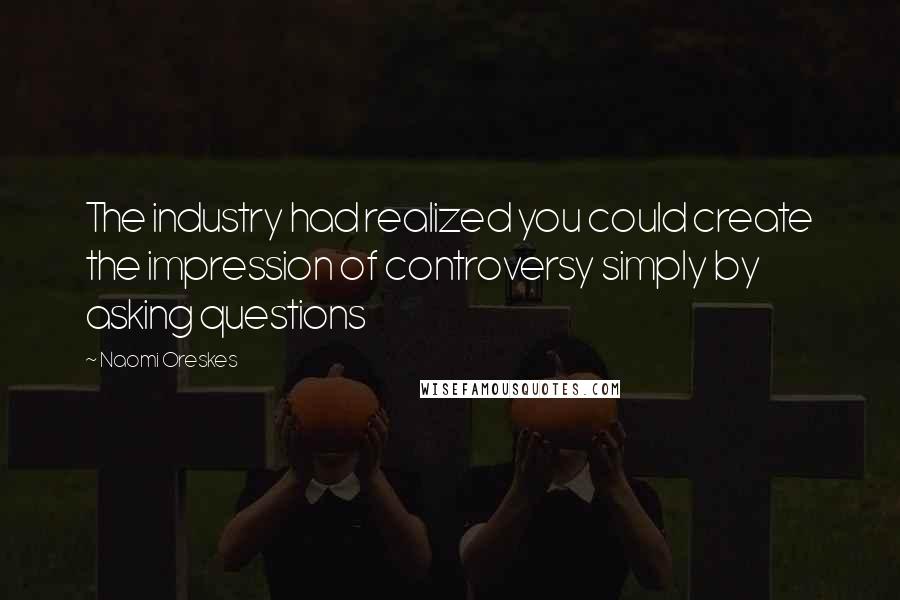 Naomi Oreskes Quotes: The industry had realized you could create the impression of controversy simply by asking questions