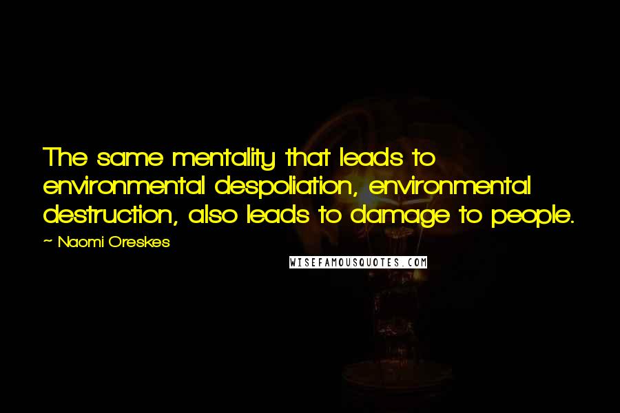 Naomi Oreskes Quotes: The same mentality that leads to environmental despoliation, environmental destruction, also leads to damage to people.